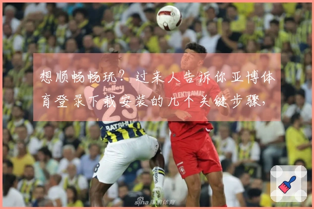 想顺畅畅玩？过来人告诉你亚博体育登录下载安装的几个关键步骤，避免踩坑！