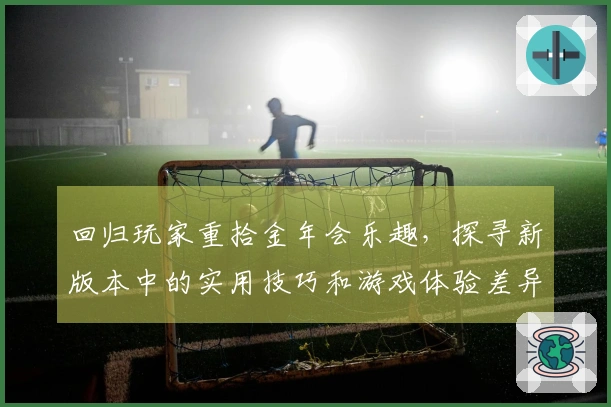 回归玩家重拾金年会乐趣，探寻新版本中的实用技巧和游戏体验差异