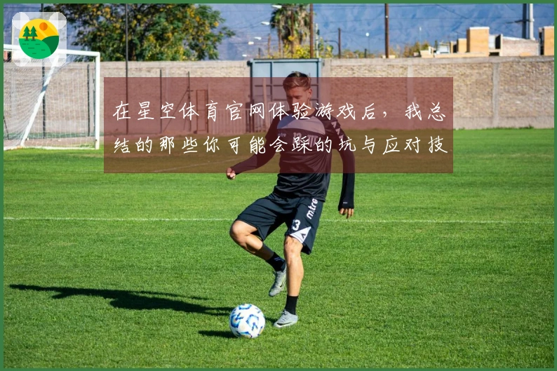 在星空体育官网体验游戏后，我总结的那些你可能会踩的坑与应对技巧