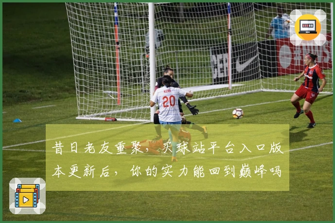 昔日老友重聚，买球站平台入口版本更新后，你的实力能回到巅峰吗？