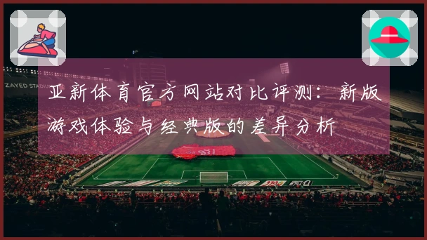亚新体育官方网站对比评测：新版游戏体验与经典版的差异分析