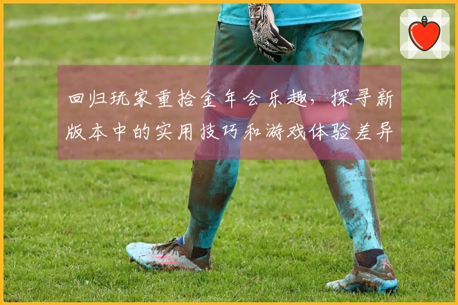 回归玩家重拾金年会乐趣，探寻新版本中的实用技巧和游戏体验差异